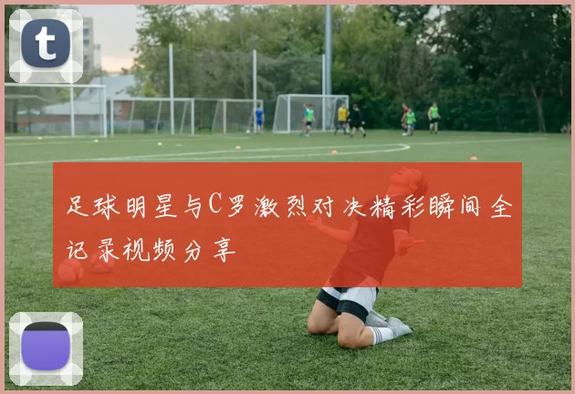 足球明星与C罗激烈对决精彩瞬间全记录视频分享