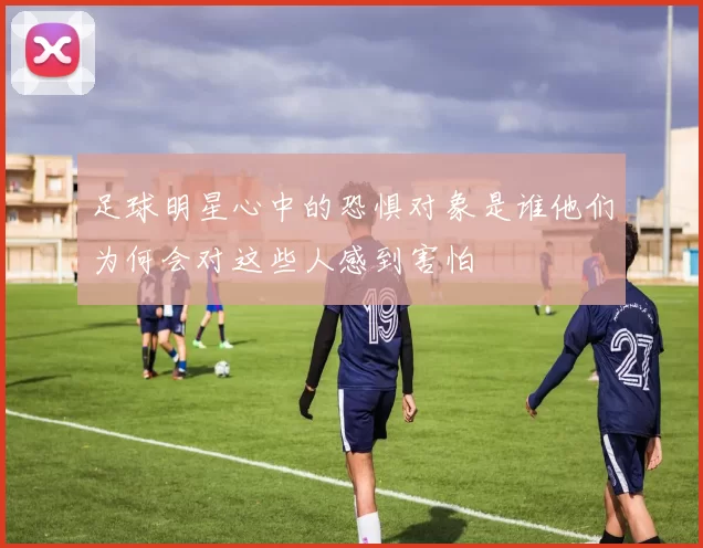 足球明星心中的恐惧对象是谁他们为何会对这些人感到害怕