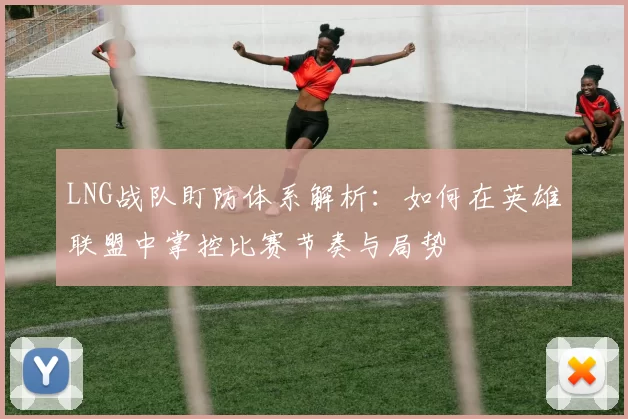 LNG战队盯防体系解析：如何在英雄联盟中掌控比赛节奏与局势