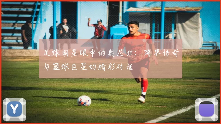 足球明星眼中的奥尼尔：跨界传奇与篮球巨星的精彩对话