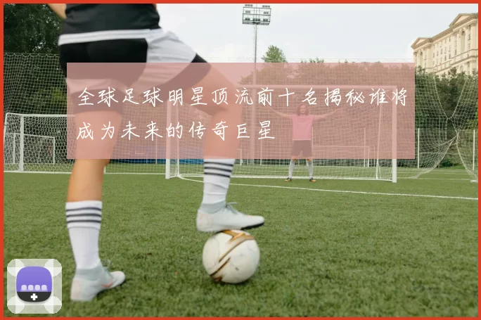 全球足球明星顶流前十名揭秘谁将成为未来的传奇巨星
