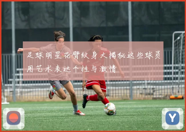 足球明星花臂纹身大揭秘这些球员用艺术表达个性与激情