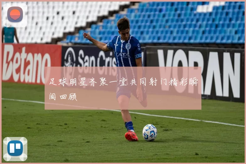 足球明星齐聚一堂共同射门精彩瞬间回顾