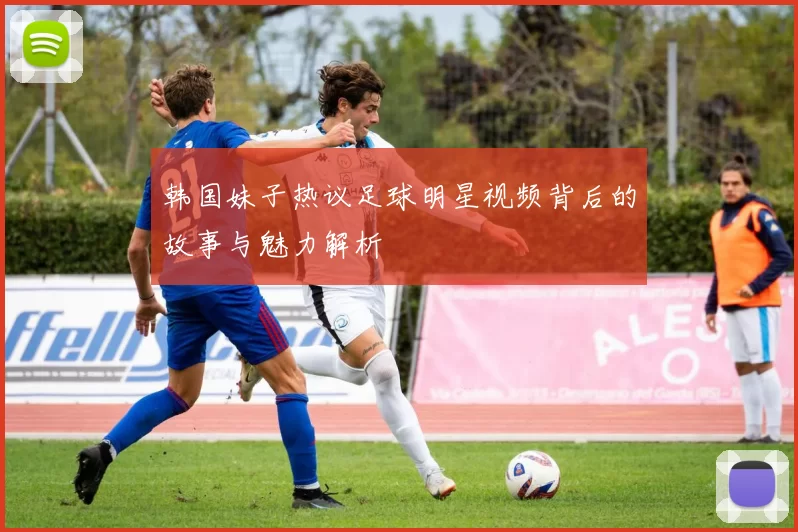 韩国妹子热议足球明星视频背后的故事与魅力解析