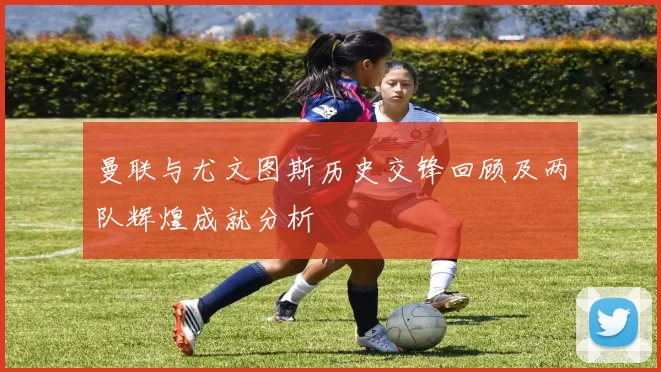 曼联与尤文图斯历史交锋回顾及两队辉煌成就分析