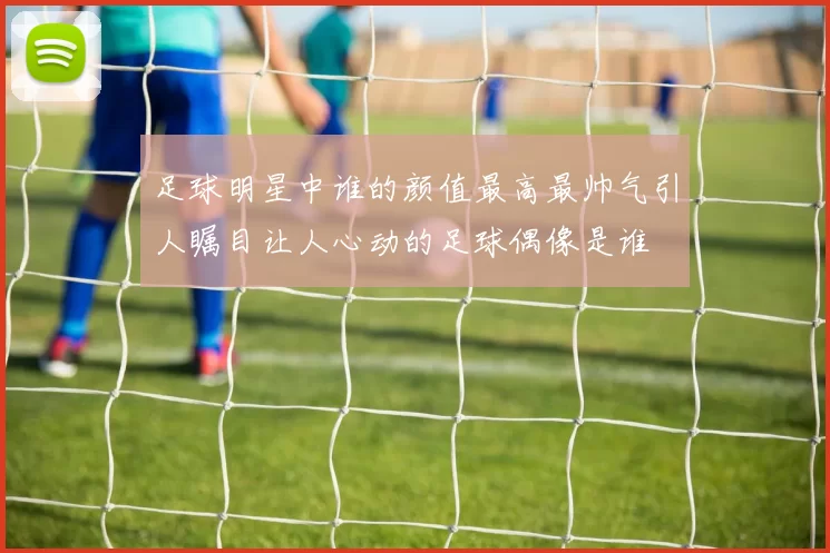 足球明星中谁的颜值最高最帅气引人瞩目让人心动的足球偶像是谁