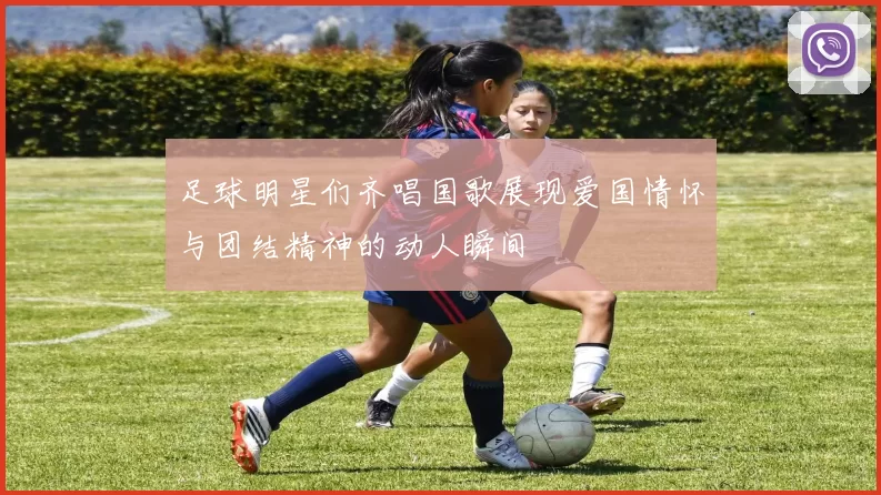 足球明星们齐唱国歌展现爱国情怀与团结精神的动人瞬间