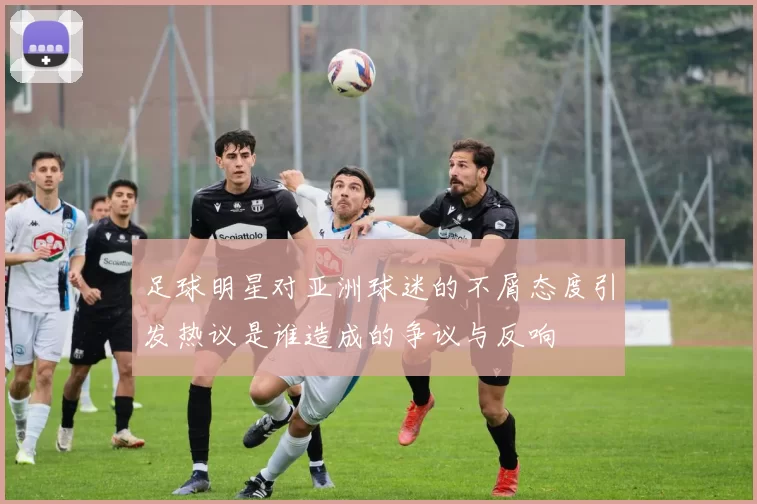 足球明星对亚洲球迷的不屑态度引发热议是谁造成的争议与反响