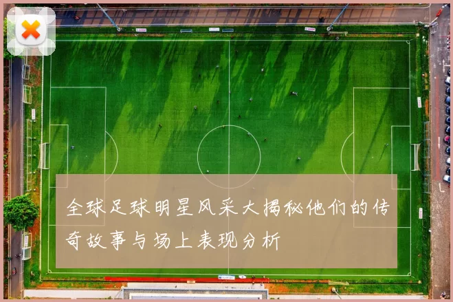 全球足球明星风采大揭秘他们的传奇故事与场上表现分析