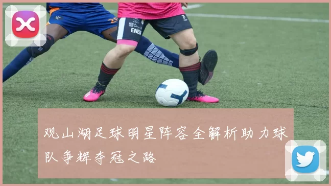 观山湖足球明星阵容全解析助力球队争辉夺冠之路