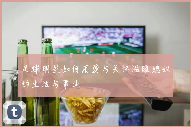 足球明星如何用爱与关怀温暖媳妇的生活与事业