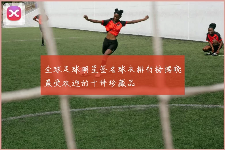 全球足球明星签名球衣排行榜揭晓最受欢迎的十件珍藏品
