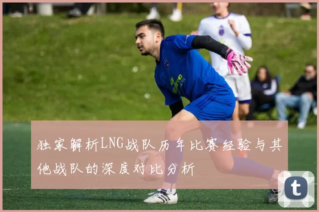 独家解析LNG战队历年比赛经验与其他战队的深度对比分析
