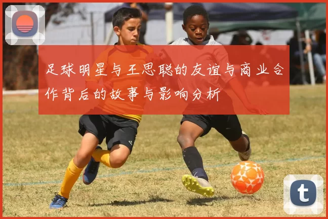 足球明星与王思聪的友谊与商业合作背后的故事与影响分析