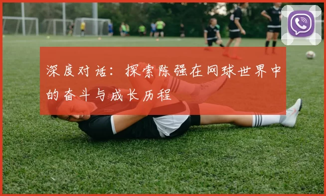 深度对话：探索陈强在网球世界中的奋斗与成长历程
