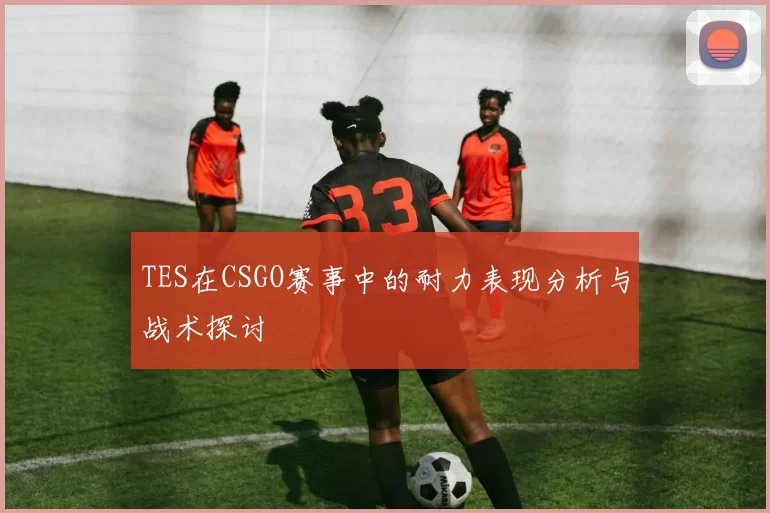 TES在CSGO赛事中的耐力表现分析与战术探讨