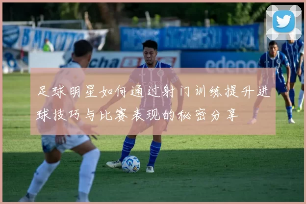 足球明星如何通过射门训练提升进球技巧与比赛表现的秘密分享