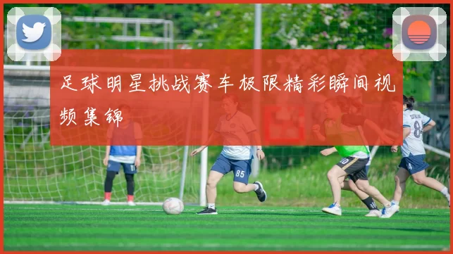 足球明星挑战赛车极限精彩瞬间视频集锦