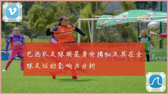巴西队足球明星身价揭秘及其在全球足坛的影响力分析