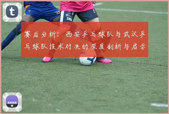 赛后分析：西安乒乓球队与武汉乒乓球队技术对决的深度剖析与启示