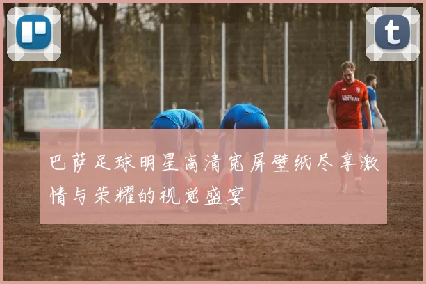 巴萨足球明星高清宽屏壁纸尽享激情与荣耀的视觉盛宴