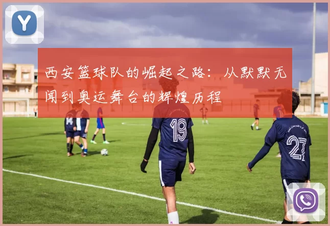 西安篮球队的崛起之路：从默默无闻到奥运舞台的辉煌历程