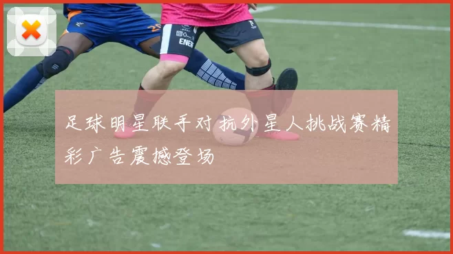 足球明星联手对抗外星人挑战赛精彩广告震撼登场