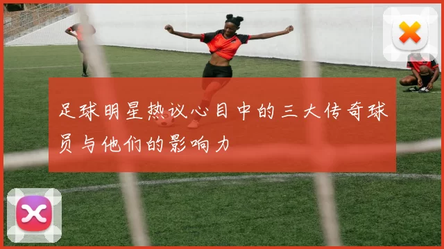 足球明星热议心目中的三大传奇球员与他们的影响力