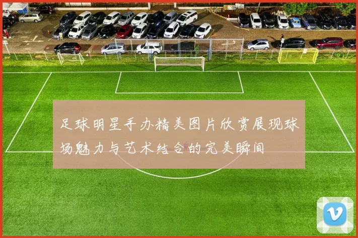 足球明星手办精美图片欣赏展现球场魅力与艺术结合的完美瞬间