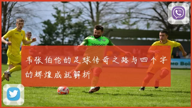 韦张伯伦的足球传奇之路与四个字的辉煌成就解析