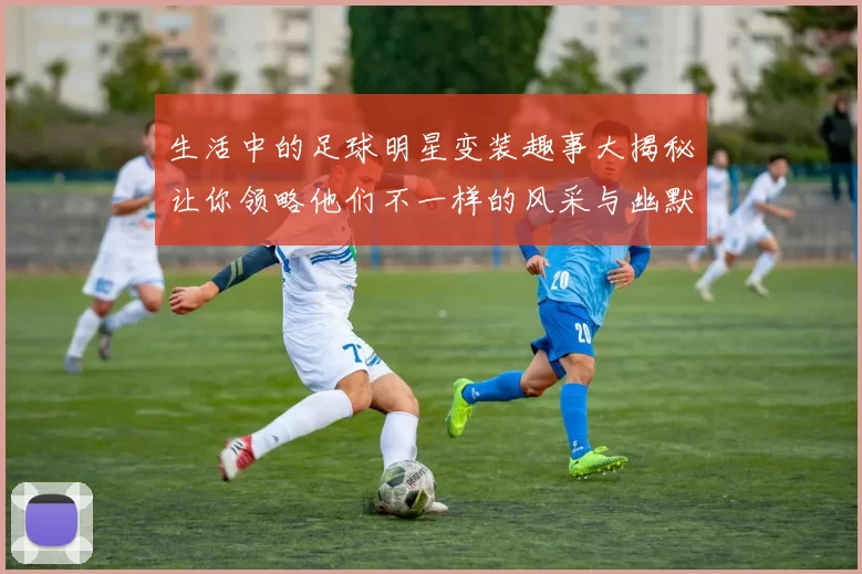 生活中的足球明星变装趣事大揭秘让你领略他们不一样的风采与幽默