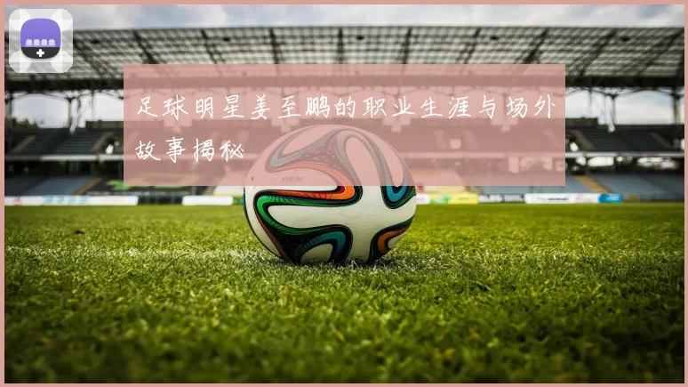 足球明星姜至鹏的职业生涯与场外故事揭秘