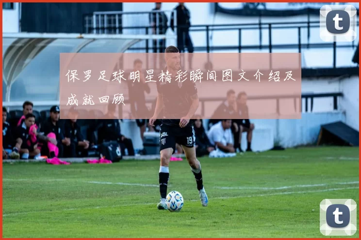 保罗足球明星精彩瞬间图文介绍及成就回顾
