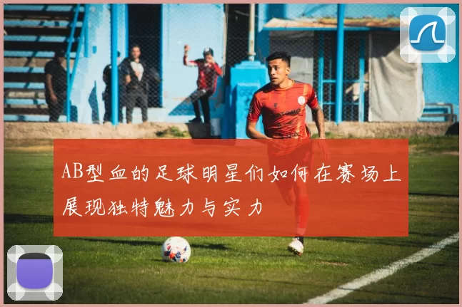 AB型血的足球明星们如何在赛场上展现独特魅力与实力