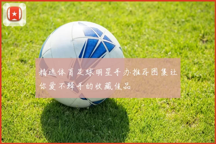 精选体育足球明星手办推荐图集让你爱不释手的收藏佳品