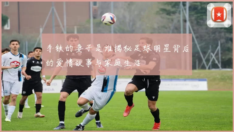 李铁的妻子是谁揭秘足球明星背后的爱情故事与家庭生活