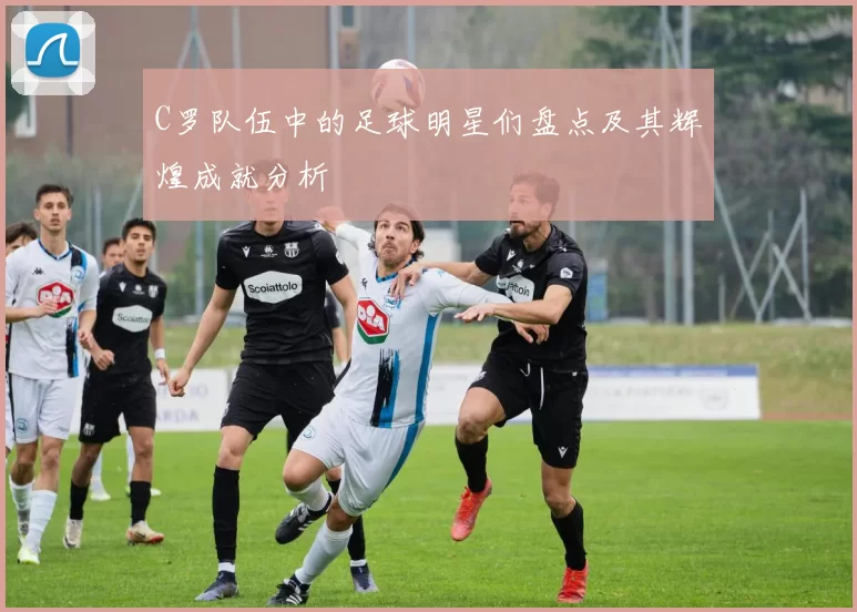C罗队伍中的足球明星们盘点及其辉煌成就分析