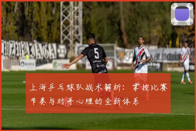 上海乒乓球队战术解析：掌控比赛节奏与对手心理的全新体系