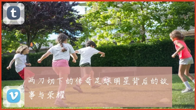 两刀切下的传奇足球明星背后的故事与荣耀