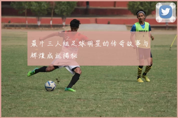 最牛三人组足球明星的传奇故事与辉煌成就揭秘