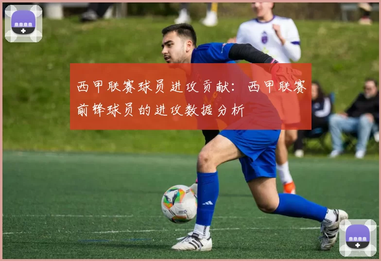 西甲联赛球员进攻贡献：西甲联赛前锋球员的进攻数据分析