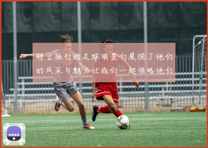 特立独行的足球明星们展现了他们的风采与魅力让我们一起领略他们的精彩瞬间
