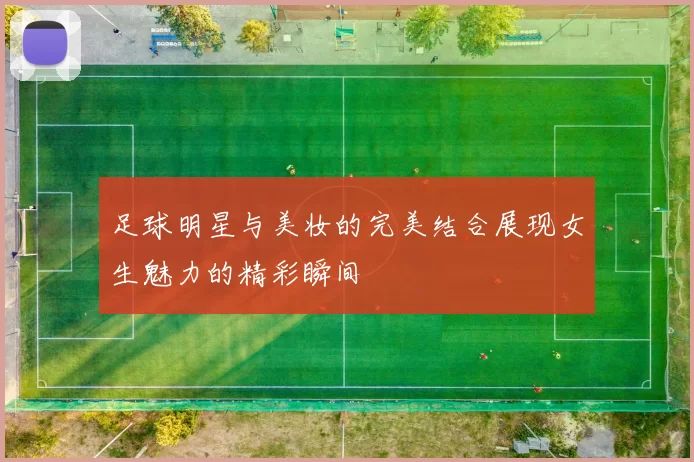 足球明星与美妆的完美结合展现女生魅力的精彩瞬间