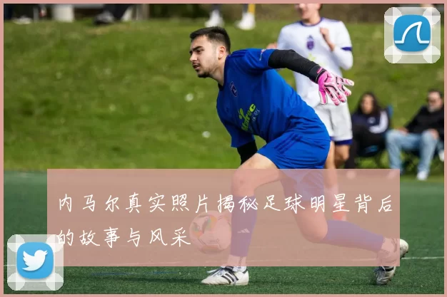 内马尔真实照片揭秘足球明星背后的故事与风采