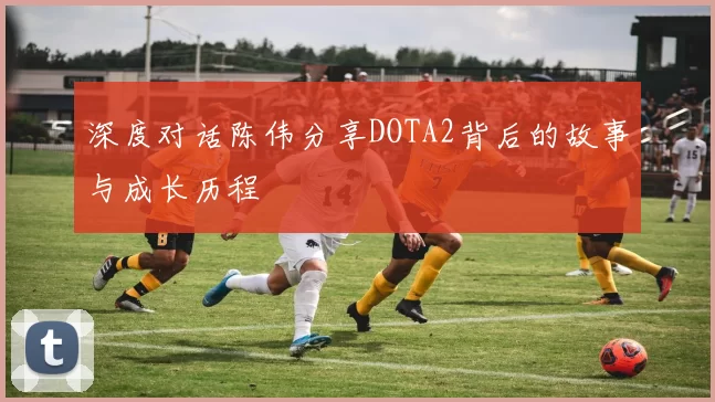 深度对话陈伟分享DOTA2背后的故事与成长历程