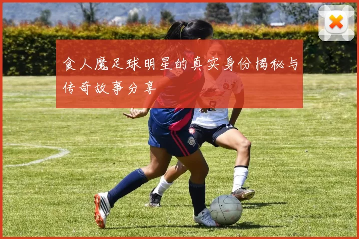 食人魔足球明星的真实身份揭秘与传奇故事分享