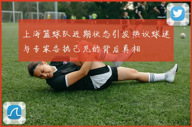 上海篮球队近期状态引发热议球迷与专家各执己见的背后真相