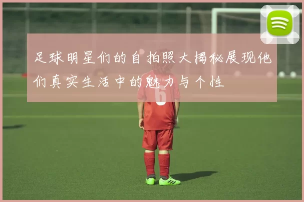 足球明星们的自拍照大揭秘展现他们真实生活中的魅力与个性