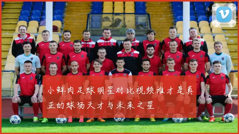 小鲜肉足球明星对比视频谁才是真正的球场天才与未来之星