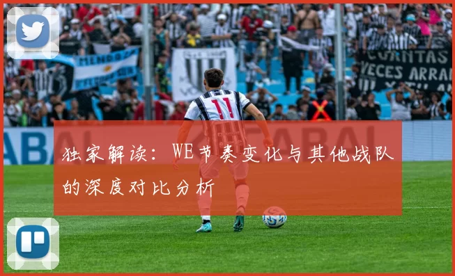 独家解读：WE节奏变化与其他战队的深度对比分析